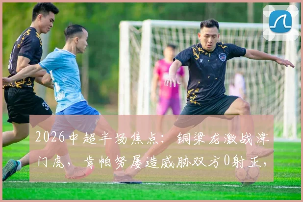 2026中超半场焦点:铜梁龙激战津门虎,肯帕努屡造威胁双方0射正,0-0闷平技术分析