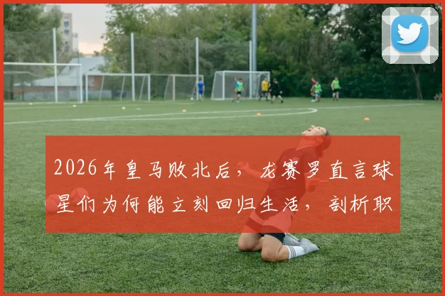 2026年皇马败北后，龙赛罗直言球星们为何能立刻回归生活，剖析职业球员心理建设与舆论应对