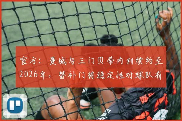 官方：曼城与三门贝蒂内利续约至2026年，替补门将稳定性对球队有何重要性？