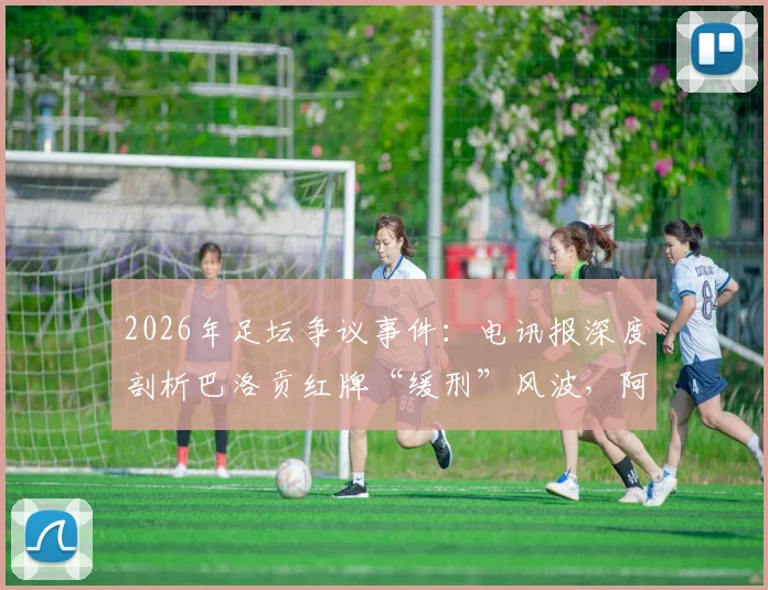 2026年足坛争议事件：电讯报深度剖析巴洛贡红牌“缓刑”风波，阿森纳球星为何免于禁赛？