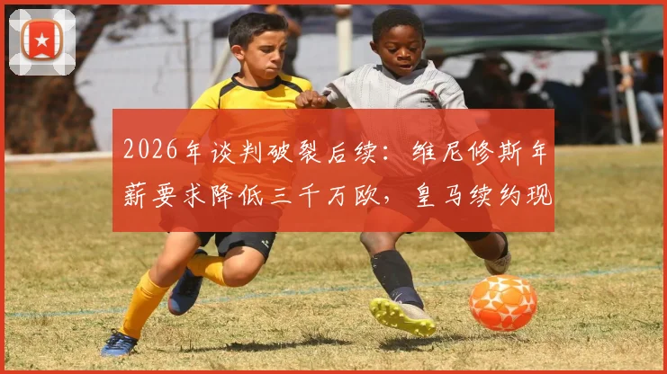 2026年谈判破裂后续:维尼修斯年薪要求降低三千万欧,皇马续约现转机