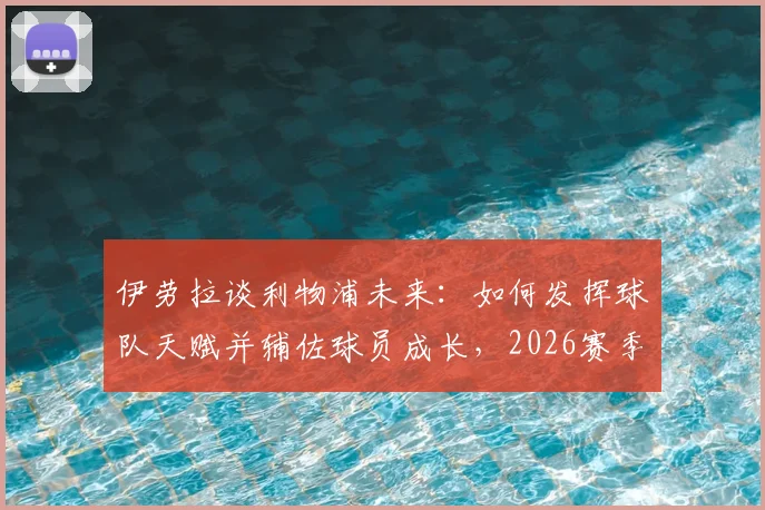 伊劳拉谈利物浦未来:如何发挥球队天赋并辅佐球员成长,2026赛季展望