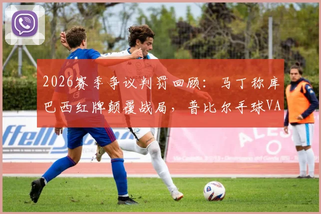 2026赛季争议判罚回顾：马丁称库巴西红牌颠覆战局，普比尔手球VAR漏判引热议