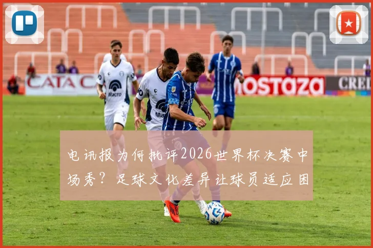 电讯报为何批评2026世界杯决赛中场秀？足球文化差异让球员适应困难，背后原因详解