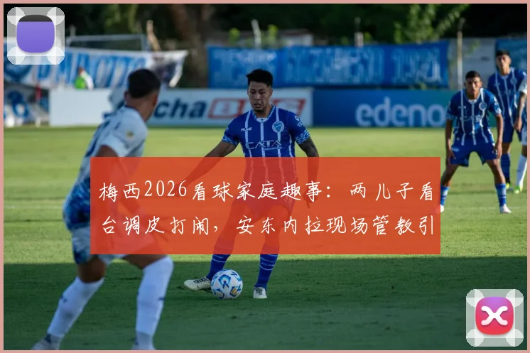 梅西2026看球家庭趣事:两儿子看台调皮打闹,安东内拉现场管教引热议