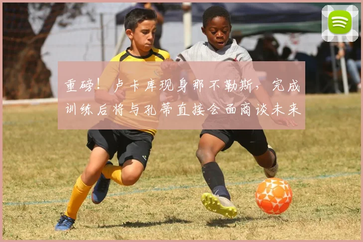重磅!卢卡库现身那不勒斯,完成训练后将与孔蒂直接会面商谈未来