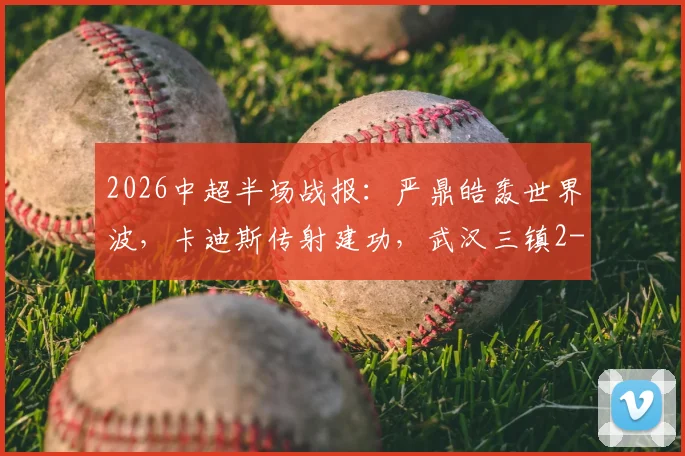 2026中超半场战报：严鼎皓轰世界波，卡迪斯传射建功，武汉三镇2-1领先辽宁队！