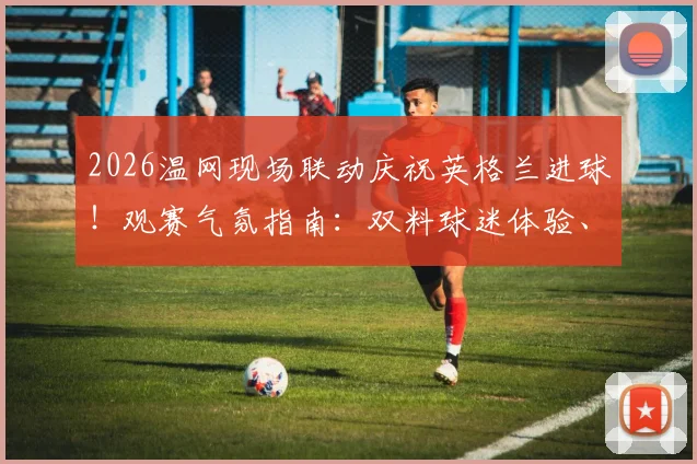 2026温网现场联动庆祝英格兰进球！观赛气氛指南：双料球迷体验、庆祝名场面盘点与观赛攻略