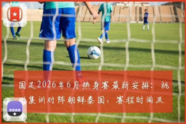国足2026年6月热身赛最新安排:杭州集训对阵朝鲜泰国,赛程时间及看点前瞻