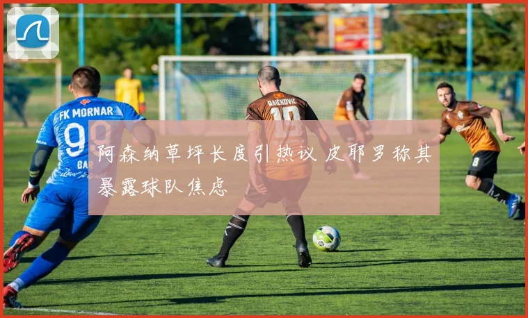 阿森纳草坪长度引热议 皮耶罗称其暴露球队焦虑