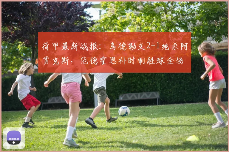 荷甲最新战报：乌德勒支2-1绝杀阿贾克斯，范德霍恩补时制胜球全场回顾
