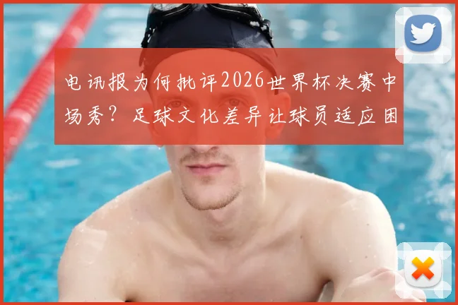 电讯报为何批评2026世界杯决赛中场秀？足球文化差异让球员适应困难，背后原因详解