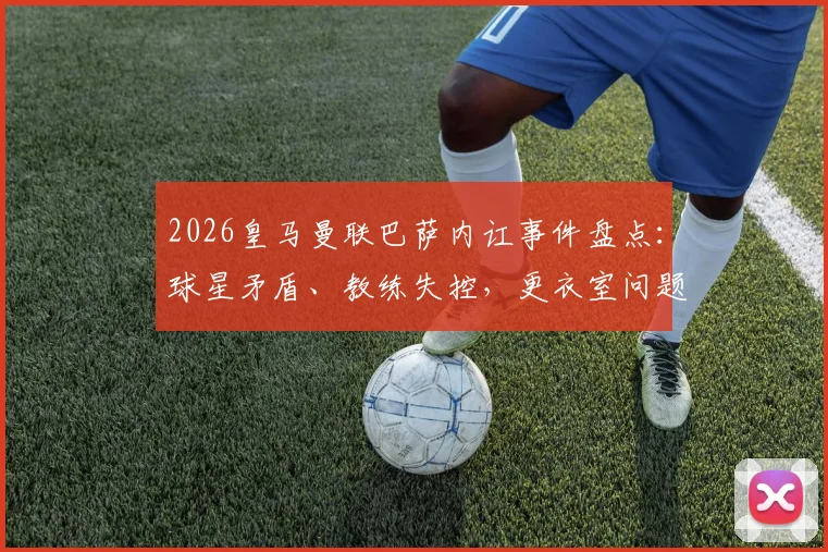 2026皇马曼联巴萨内讧事件盘点：球星矛盾、教练失控，更衣室问题为何成豪门通病？