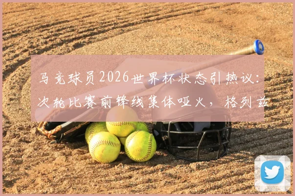 马竞球员2026世界杯状态引热议：次轮比赛前锋线集体哑火，格列兹曼莫拉塔0球0助攻
