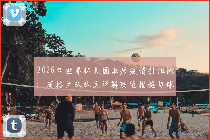 2026年世界杯美国麻疹疫情引担忧：英格兰队队医详解防范措施与球员疫苗接种关键点