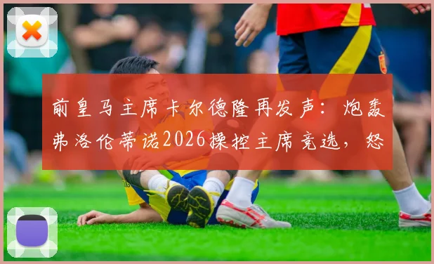 前皇马主席卡尔德隆再发声：炮轰弗洛伦蒂诺2026操控主席竞选，怒斥规则不公及发布会为耻辱