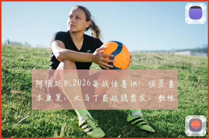 阿根廷队2026备战传喜讯:伤员基本康复,大马丁首战稳首发,教练组信心大增