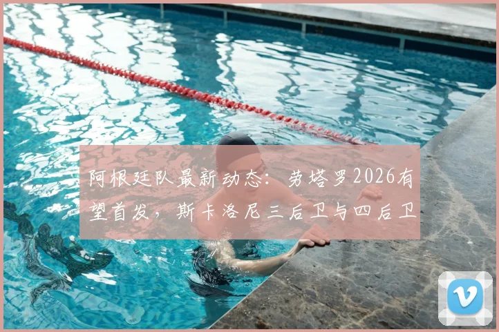 阿根廷队最新动态：劳塔罗2026有望首发，斯卡洛尼三后卫与四后卫阵型战术实测分析