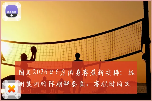 国足2026年6月热身赛最新安排：杭州集训对阵朝鲜泰国，赛程时间及看点前瞻