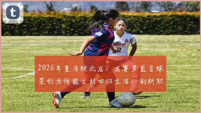 2026年皇马败北后，龙赛罗直言球星们为何能立刻回归生活，剖析职业球员心理建设与舆论应对