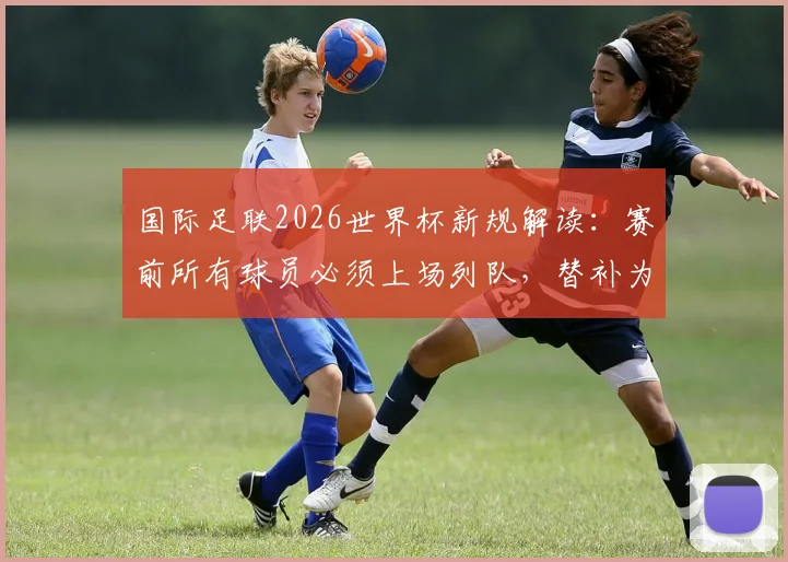 国际足联2026世界杯新规解读：赛前所有球员必须上场列队，替补为何不再允许缺席？
