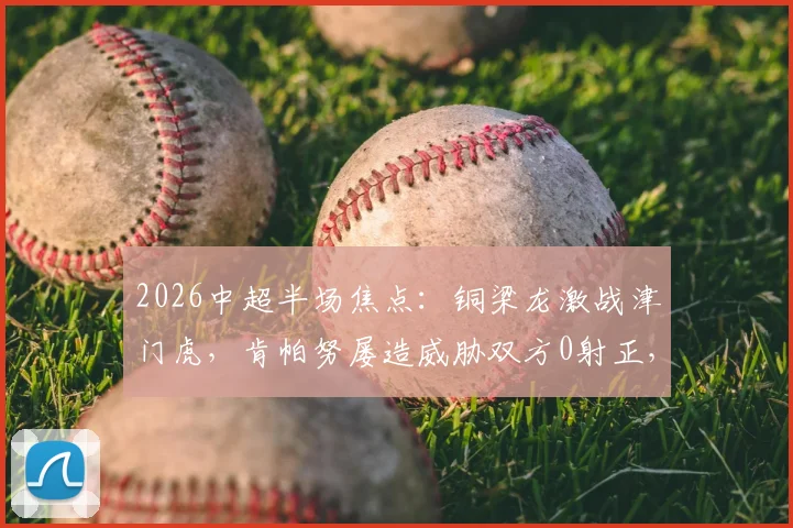 2026中超半场焦点：铜梁龙激战津门虎，肯帕努屡造威胁双方0射正，0-0闷平技术分析