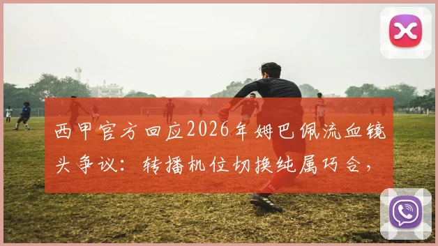 西甲官方回应2026年姆巴佩流血镜头争议：转播机位切换纯属巧合，详细解读画面遮挡真实原因
