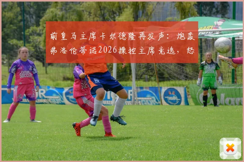 前皇马主席卡尔德隆再发声：炮轰弗洛伦蒂诺2026操控主席竞选，怒斥规则不公及发布会为耻辱