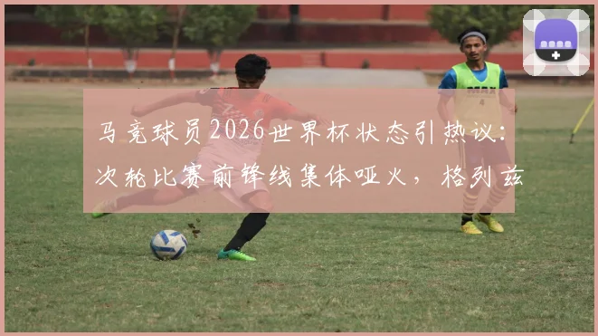 马竞球员2026世界杯状态引热议:次轮比赛前锋线集体哑火,格列兹曼莫拉塔0球0助攻