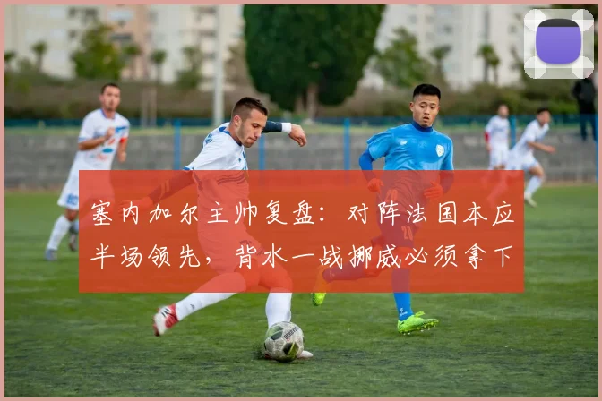 塞内加尔主帅复盘：对阵法国本应半场领先，背水一战挪威必须拿下