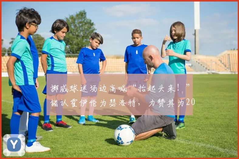 挪威球迷场边高喊“抬起头来！”错认霍伊伦为瑟洛特，力赞其为2026英格兰最佳球员引热议