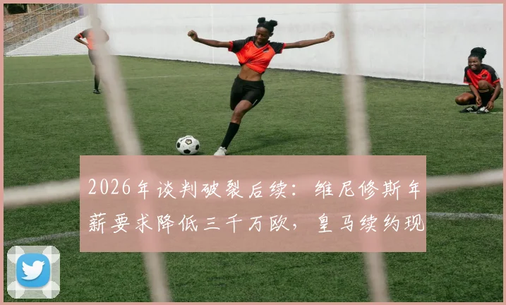 2026年谈判破裂后续：维尼修斯年薪要求降低三千万欧，皇马续约现转机