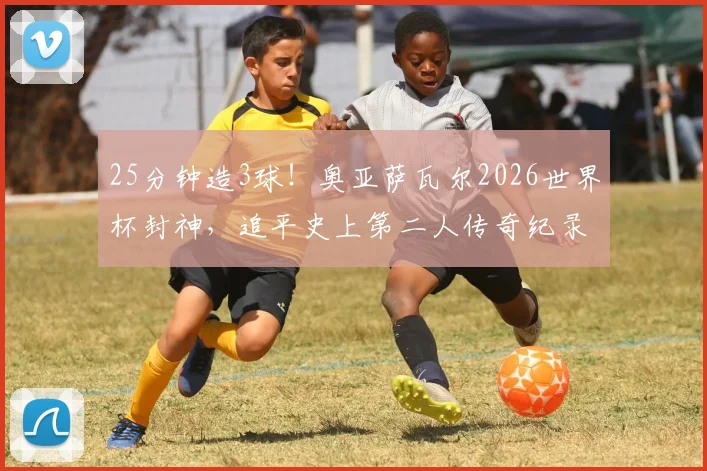 25分钟造3球！奥亚萨瓦尔2026世界杯封神，追平史上第二人传奇纪录