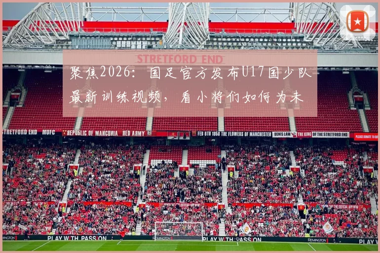 聚焦2026：国足官方发布U17国少队最新训练视频，看小将们如何为未来蓄力