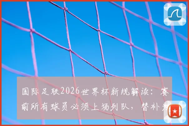 国际足联2026世界杯新规解读：赛前所有球员必须上场列队，替补为何不再允许缺席？
