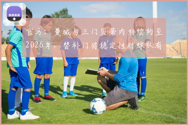 官方：曼城与三门贝蒂内利续约至2026年，替补门将稳定性对球队有何重要性？