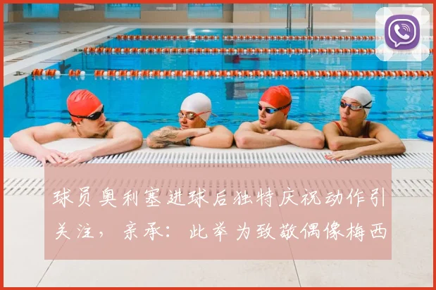 球员奥利塞进球后独特庆祝动作引关注，亲承：此举为致敬偶像梅西