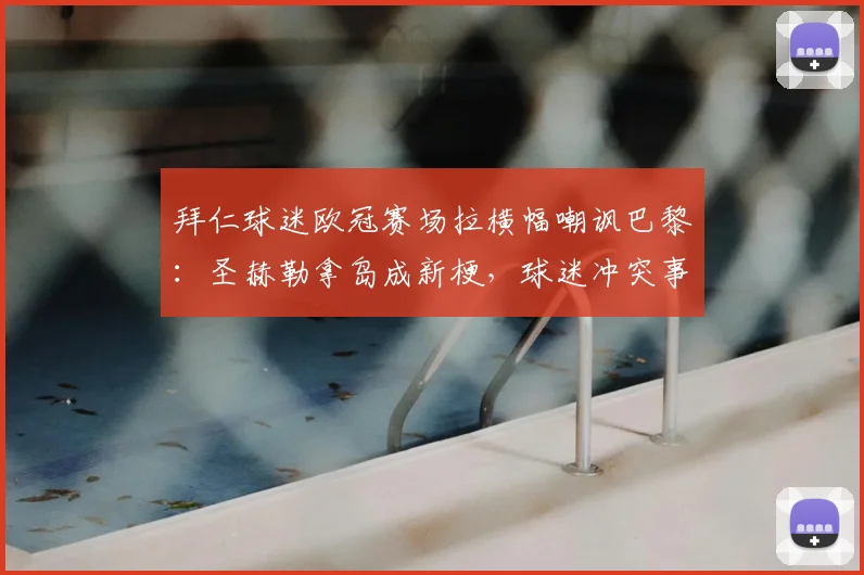 拜仁球迷欧冠赛场拉横幅嘲讽巴黎:圣赫勒拿岛成新梗,球迷冲突事件全回顾