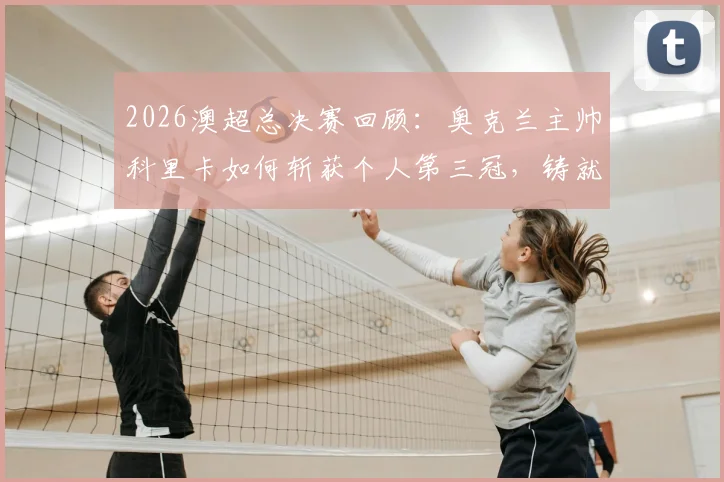 2026澳超总决赛回顾：奥克兰主帅科里卡如何斩获个人第三冠，铸就联赛历史新纪录