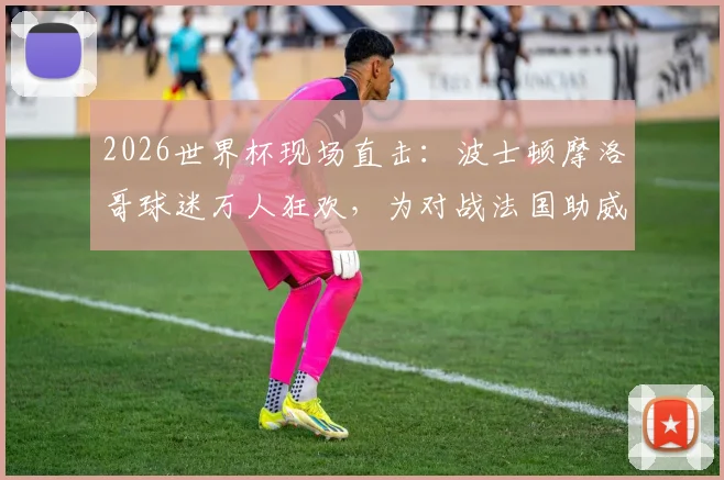 2026世界杯现场直击：波士顿摩洛哥球迷万人狂欢，为对战法国助威，感受纯粹足球魅力