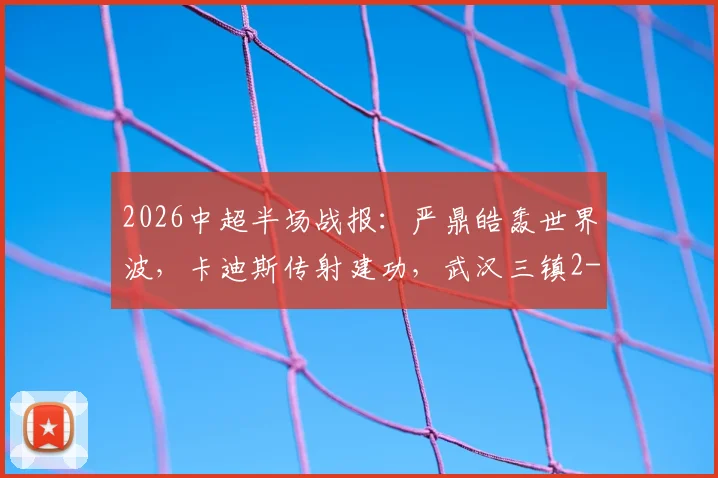 2026中超半场战报:严鼎皓轰世界波,卡迪斯传射建功,武汉三镇2-1领先辽宁队!