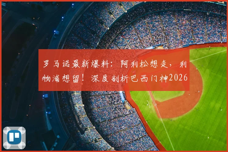 罗马诺最新爆料：阿利松想走，利物浦想留！深度剖析巴西门神2026年转投尤文图斯的潜在障碍与俱乐部真实意图