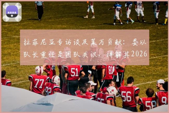 拉菲尼亚专访谈及莱万贡献：委以队长重任是团队共识，详解其2026关键作用