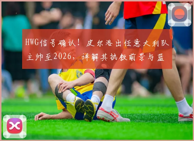 HWG信号确认！皮尔洛出任意大利队主帅至2026，详解其执教前景与蓝衣军团重建挑战