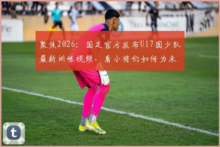 聚焦2026：国足官方发布U17国少队最新训练视频，看小将们如何为未来蓄力