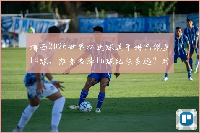 梅西2026世界杯进球追平姆巴佩至14球，距克洛泽16球纪录多远？对手分析与破纪录前景