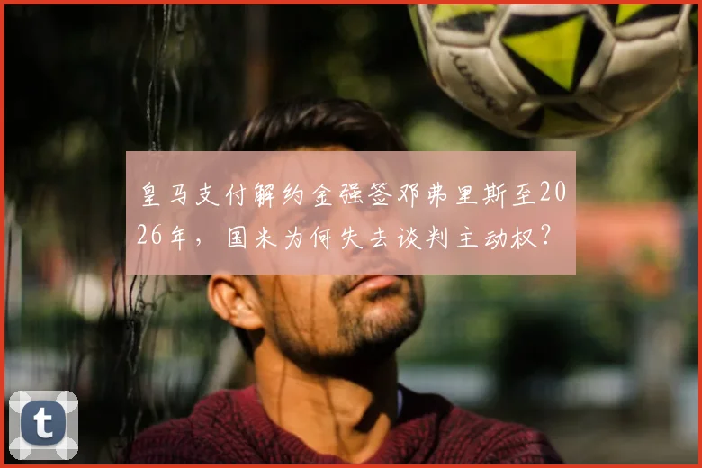 皇马支付解约金强签邓弗里斯至2026年，国米为何失去谈判主动权？解析三年合同细节