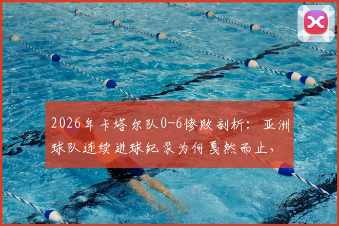 2026年卡塔尔队0-6惨败剖析:亚洲球队连续进球纪录为何戛然而止,暴露了哪些根本性问题?