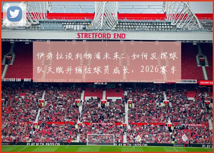 伊劳拉谈利物浦未来：如何发挥球队天赋并辅佐球员成长，2026赛季展望