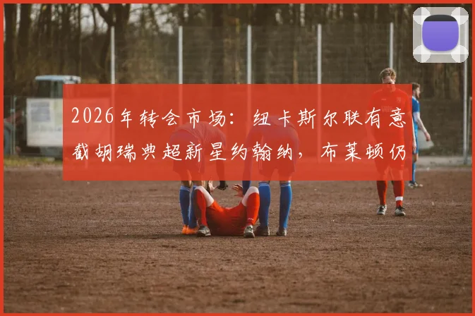 2026年转会市场：纽卡斯尔联有意截胡瑞典超新星约翰纳，布莱顿仍未放弃谈判争夺